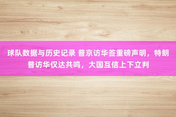 球队数据与历史记录 普京访华签重磅声明,特朗普访华仅达共鸣,大国互信上下立判