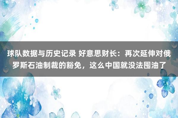 球队数据与历史记录 好意思财长:再次延伸对俄罗斯石油制裁的豁免,这么中国就没法囤油了