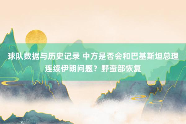 球队数据与历史记录 中方是否会和巴基斯坦总理连续伊朗问题?野蛮部恢复