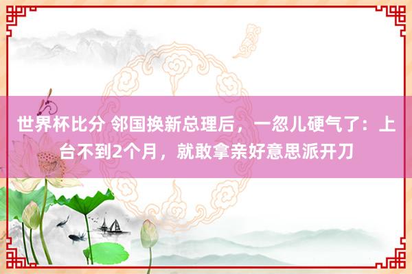 世界杯比分 邻国换新总理后，一忽儿硬气了：上台不到2个月，就敢拿亲好意思派开刀