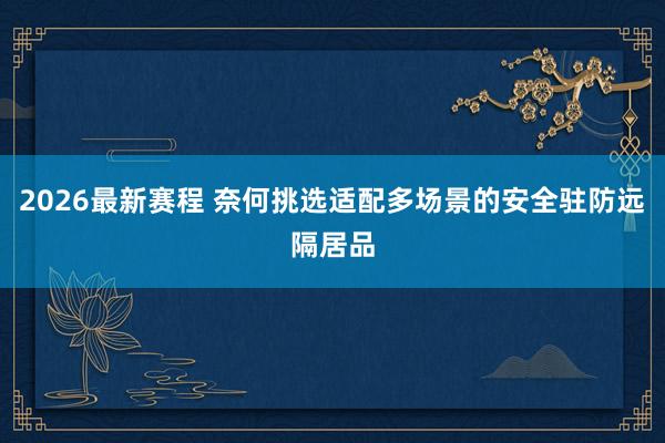 2026最新赛程 奈何挑选适配多场景的安全驻防远隔居品