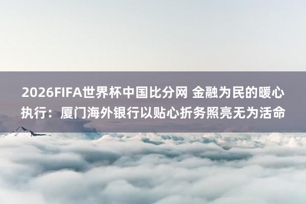 2026FIFA世界杯中国比分网 金融为民的暖心执行:厦门海外银行以贴心折务照亮无为活命