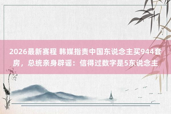 2026最新赛程 韩媒指责中国东说念主买944套房,总统亲身辟谣:信得过数字是5东说念主