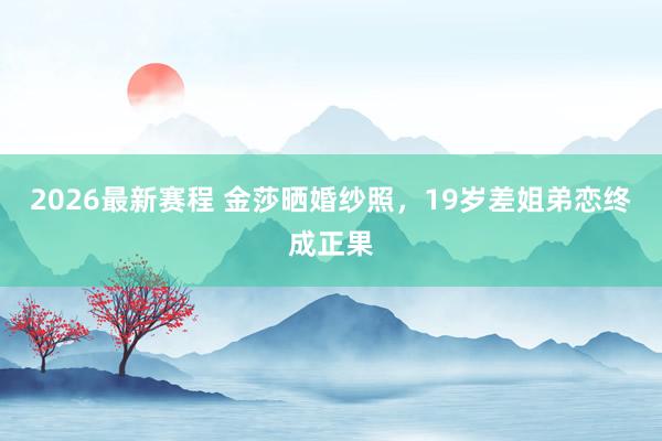 2026最新赛程 金莎晒婚纱照,19岁差姐弟恋终成正果