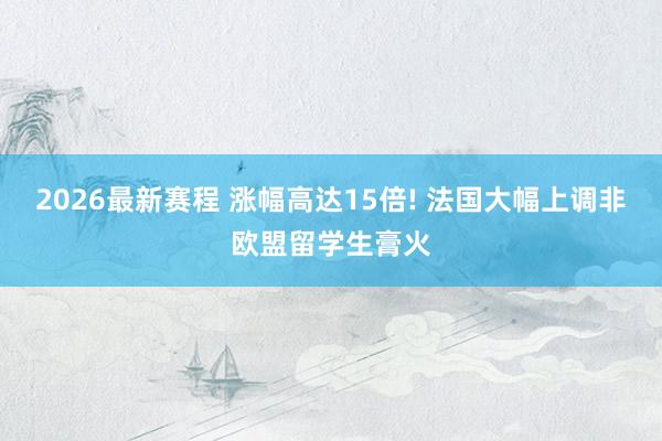 2026最新赛程 涨幅高达15倍! 法国大幅上调非欧盟留学生膏火