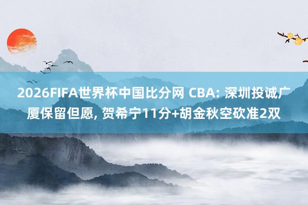 2026FIFA世界杯中国比分网 CBA: 深圳投诚广厦保留但愿, 贺希宁11分+胡金秋空砍准2双