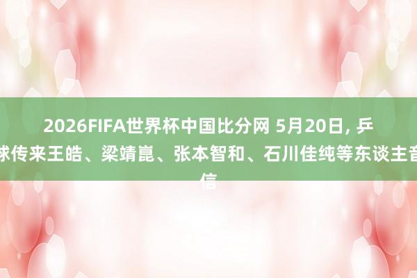 2026FIFA世界杯中国比分网 5月20日, 乒乓球传来王皓、梁靖崑、张本智和、石川佳纯等东谈主音信