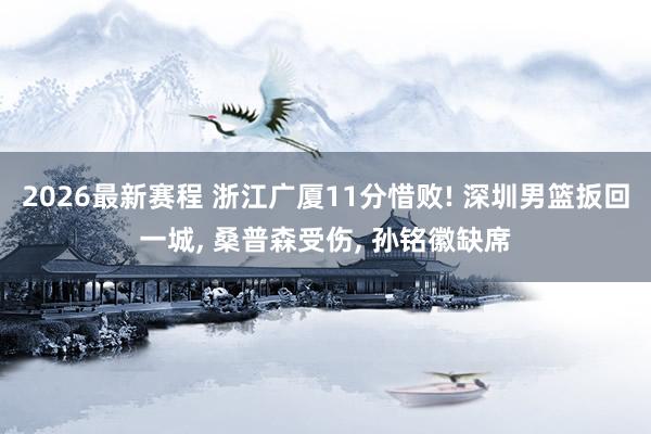 2026最新赛程 浙江广厦11分惜败! 深圳男篮扳回一城, 桑普森受伤, 孙铭徽缺席