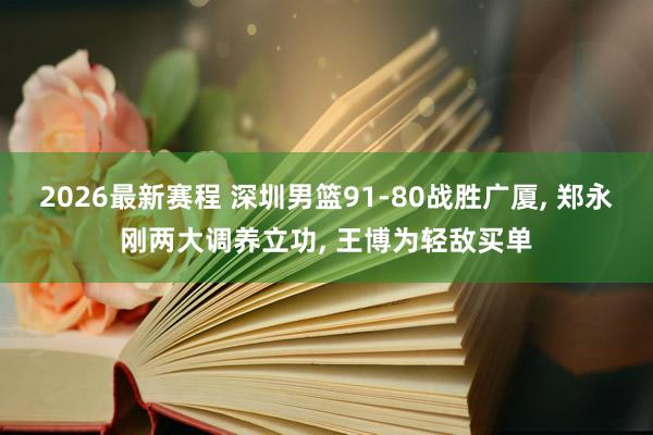 2026最新赛程 深圳男篮91-80战胜广厦, 郑永刚两大调养立功, 王博为轻敌买单