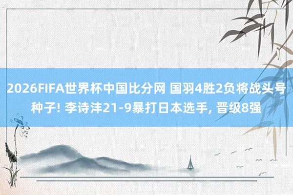 2026FIFA世界杯中国比分网 国羽4胜2负将战头号种子! 李诗沣21-9暴打日本选手, 晋级8强