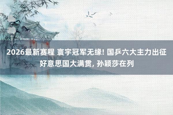 2026最新赛程 寰宇冠军无缘! 国乒六大主力出征好意思国大满贯, 孙颖莎在列