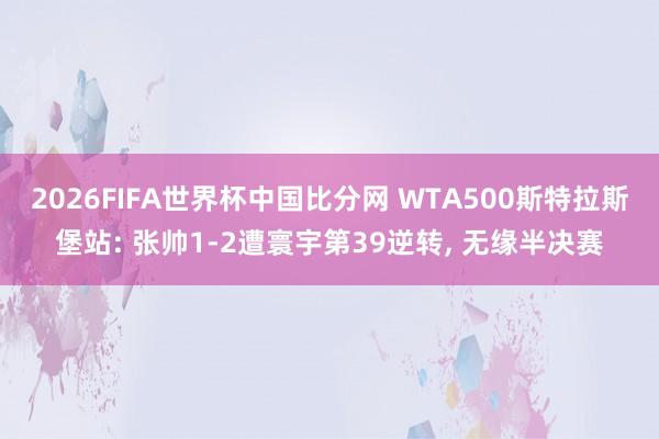 2026FIFA世界杯中国比分网 WTA500斯特拉斯堡站: 张帅1-2遭寰宇第39逆转, 无缘半决赛