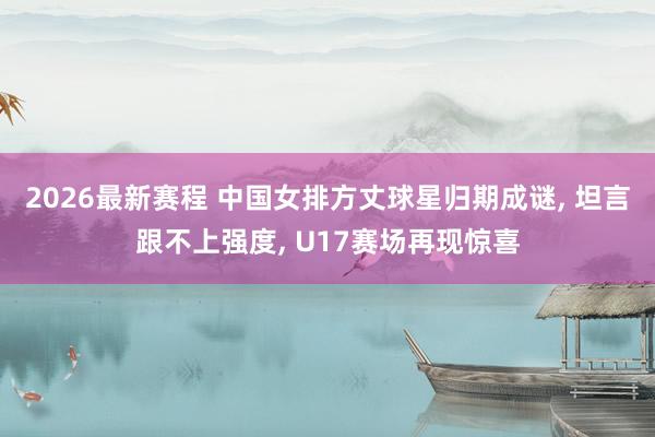 2026最新赛程 中国女排方丈球星归期成谜, 坦言跟不上强度, U17赛场再现惊喜