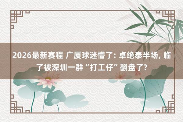 2026最新赛程 广厦球迷懵了: 卓绝泰半场, 临了被深圳一群“打工仔”翻盘了?