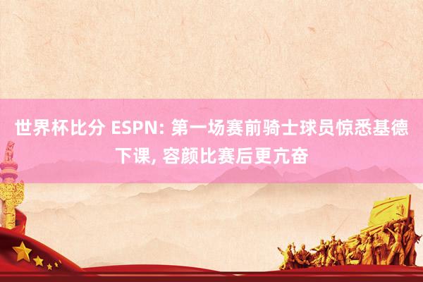世界杯比分 ESPN: 第一场赛前骑士球员惊悉基德下课， 容颜比赛后更亢奋