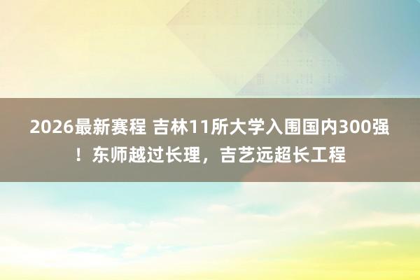 2026最新赛程 吉林11所大学入围国内300强!东师越过长理,吉艺远超长工程