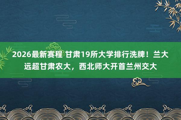 2026最新赛程 甘肃19所大学排行洗牌！兰大远超甘肃农大，西北师大开首兰州交大