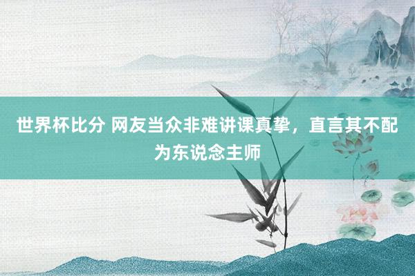世界杯比分 网友当众非难讲课真挚,直言其不配为东说念主师