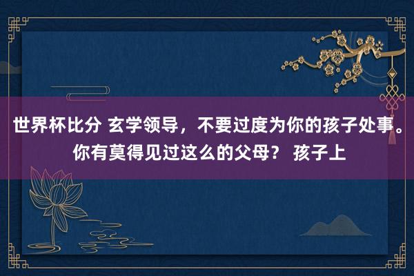 世界杯比分 玄学领导,不要过度为你的孩子处事。 你有莫得见过这么的父母? 孩子上