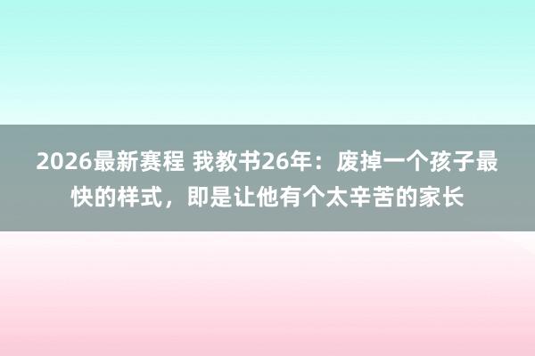 2026最新赛程 我教书26年：废掉一个孩子最快的样式，即是让他有个太辛苦的家长