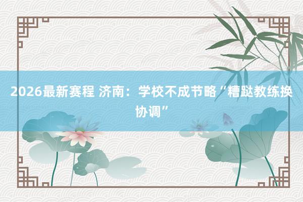 2026最新赛程 济南:学校不成节略“糟跶教练换协调”