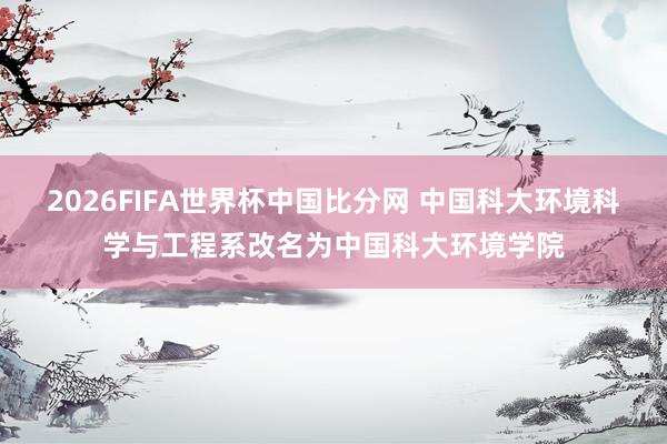 2026FIFA世界杯中国比分网 中国科大环境科学与工程系改名为中国科大环境学院