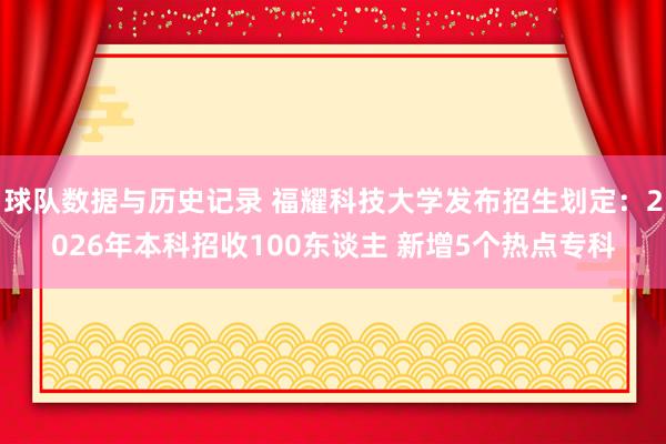 球队数据与历史记录 福耀科技大学发布招生划定:2026年本科招收100东谈主 新增5个热点专科