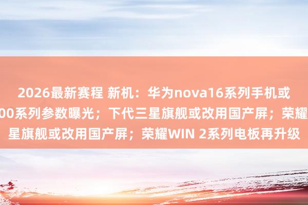 2026最新赛程 新机：华为nova16系列手机或下月发布；REDMI K100系列参数曝光；下代三星旗舰或改用国产屏；荣耀WIN 2系列电板再升级