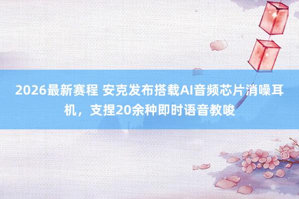 2026最新赛程 安克发布搭载AI音频芯片消噪耳机,支捏20余种即时语音教唆