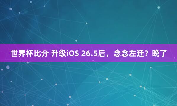 世界杯比分 升级iOS 26.5后,念念左迁?晚了