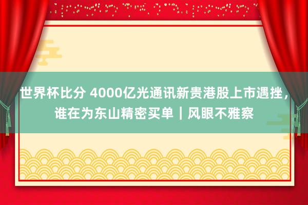 世界杯比分 4000亿光通讯新贵港股上市遇挫,谁在为东山精密买单|风眼不雅察