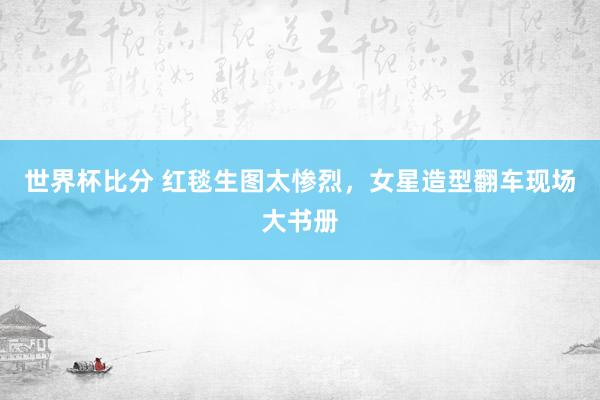 世界杯比分 红毯生图太惨烈,女星造型翻车现场大书册