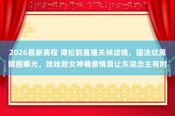 2026最新赛程 谭松韵直播关掉滤镜,国法纹黑眼圈曝光,娃娃脸女神确凿情景让东说念主有时