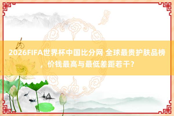 2026FIFA世界杯中国比分网 全球最贵护肤品榜,价钱最高与最低差距若干?