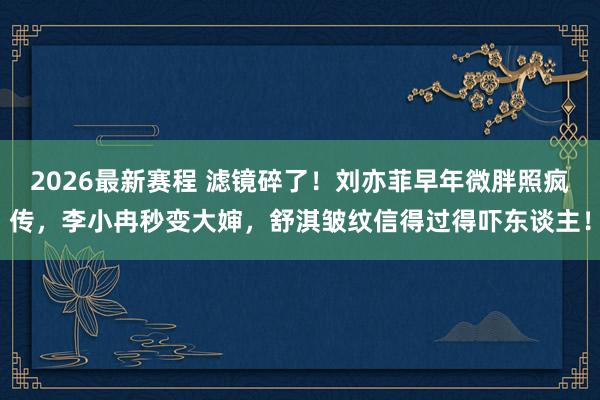 2026最新赛程 滤镜碎了！刘亦菲早年微胖照疯传，李小冉秒变大婶，舒淇皱纹信得过得吓东谈主！