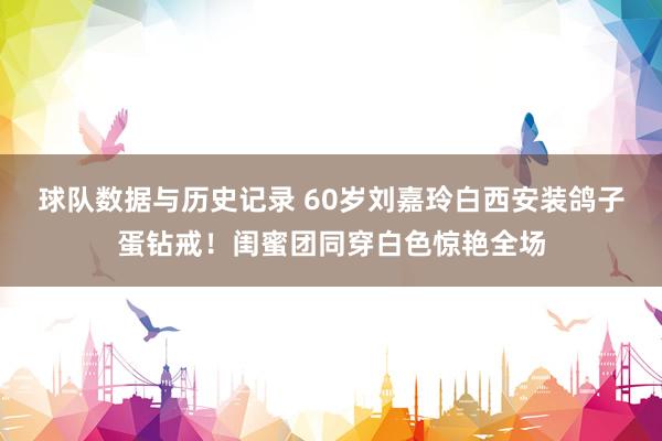 球队数据与历史记录 60岁刘嘉玲白西安装鸽子蛋钻戒!闺蜜团同穿白色惊艳全场