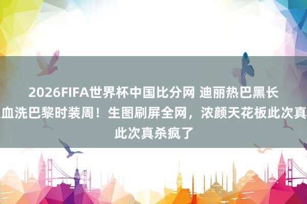 2026FIFA世界杯中国比分网 迪丽热巴黑长直造型血洗巴黎时装周！生图刷屏全网，浓颜天花板此次真杀疯了