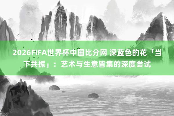 2026FIFA世界杯中国比分网 深蓝色的花「当下共振」:艺术与生意皆集的深度尝试