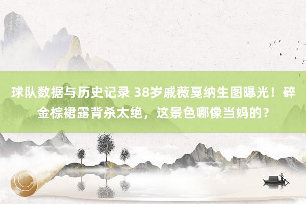 球队数据与历史记录 38岁戚薇戛纳生图曝光!碎金棕裙露背杀太绝,这景色哪像当妈的?