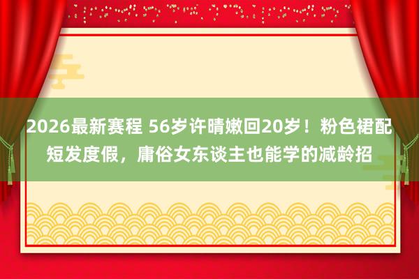2026最新赛程 56岁许晴嫩回20岁!粉色裙配短发度假,庸俗女东谈主也能学的减龄招