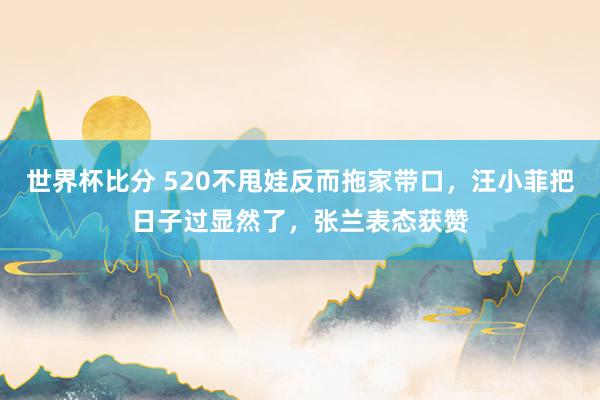 世界杯比分 520不甩娃反而拖家带口,汪小菲把日子过显然了,张兰表态获赞