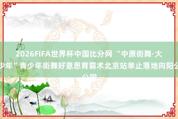 2026FIFA世界杯中国比分网 “中原街舞·大国少年”青少年街舞好意思育霸术北京站举止落地向阳公园