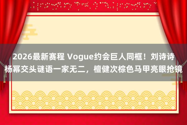 2026最新赛程 Vogue约会巨人同框!刘诗诗杨幂交头谜语一家无二,檀健次棕色马甲亮眼抢镜