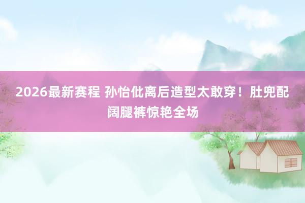 2026最新赛程 孙怡仳离后造型太敢穿!肚兜配阔腿裤惊艳全场