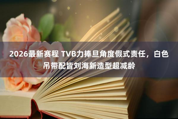 2026最新赛程 TVB力捧旦角度假式责任,白色吊带配皆刘海新造型超减龄