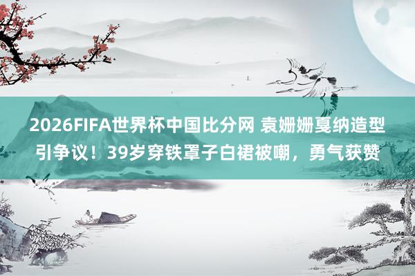 2026FIFA世界杯中国比分网 袁姗姗戛纳造型引争议!39岁穿铁罩子白裙被嘲,勇气获赞