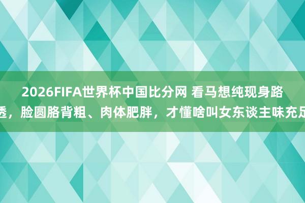 2026FIFA世界杯中国比分网 看马想纯现身路透,脸圆胳背粗、肉体肥胖,才懂啥叫女东谈主味充足
