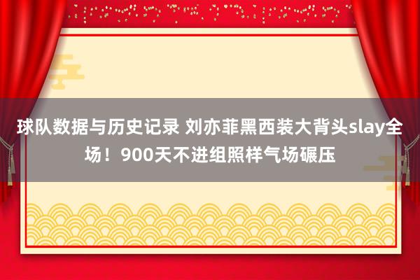 球队数据与历史记录 刘亦菲黑西装大背头slay全场!900天不进组照样气场碾压