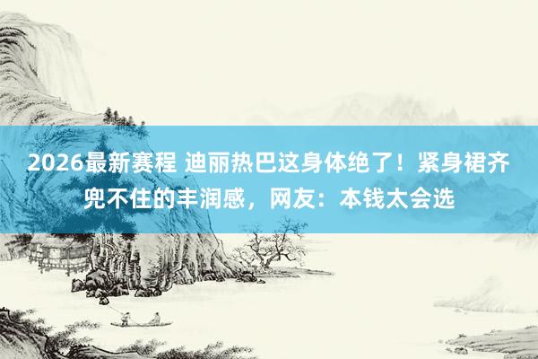 2026最新赛程 迪丽热巴这身体绝了!紧身裙齐兜不住的丰润感,网友:本钱太会选
