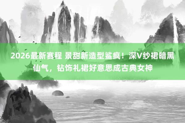2026最新赛程 景甜新造型鲨疯!深V纱裙暗黑仙气,钻饰礼裙好意思成古典女神